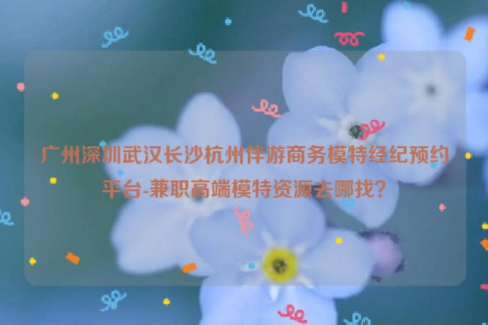 廣州深圳伴游商務模特經紀預約平臺流程-全國兼職高端模特資源去哪找